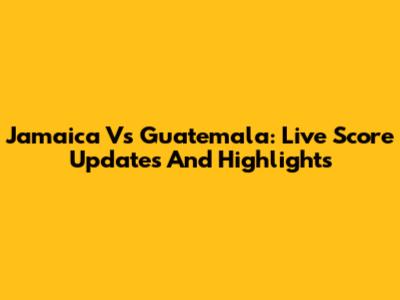 Jamaica Vs Guatemala: Live Score Updates And Highlights