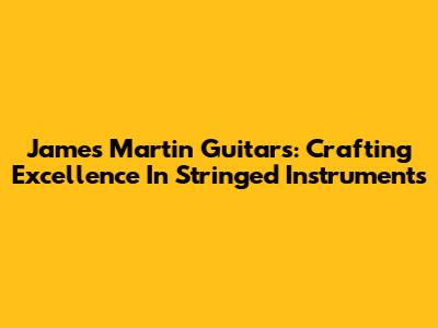 James Martin Guitars: Crafting Excellence In Stringed Instruments
