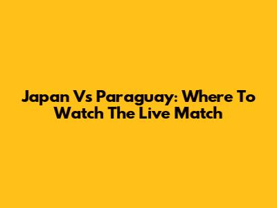 Japan Vs Paraguay: Where To Watch The Live Match