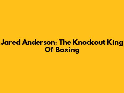 Jared Anderson: The Knockout King Of Boxing