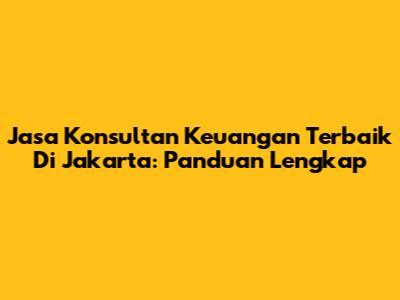 Jasa Konsultan Keuangan Terbaik Di Jakarta: Panduan Lengkap