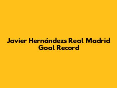 Javier Hernández's Real Madrid Goal Record