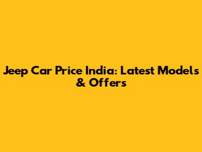 Jeep Car Price India: Latest Models & Offers