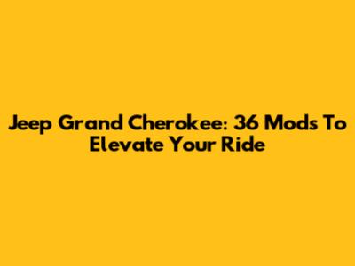 Jeep Grand Cherokee: 36 Mods To Elevate Your Ride