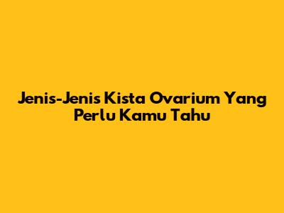 Jenis-Jenis Kista Ovarium Yang Perlu Kamu Tahu
