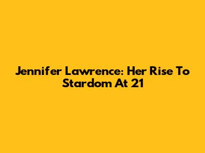 Jennifer Lawrence: Her Rise To Stardom At 21