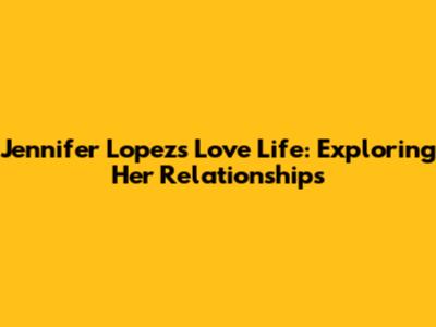 Jennifer Lopez's Love Life: Exploring Her Relationships