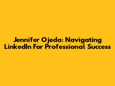 Jennifer Ojeda: Navigating LinkedIn For Professional Success