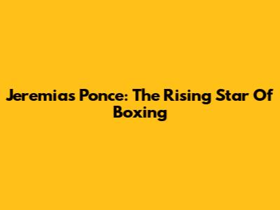 Jeremias Ponce: The Rising Star Of Boxing
