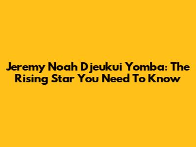 Jeremy Noah Djeukui Yomba: The Rising Star You Need To Know
