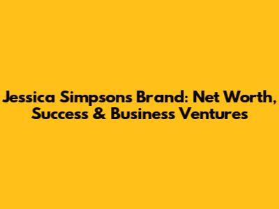Jessica Simpson's Brand: Net Worth, Success & Business Ventures