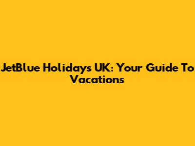 JetBlue Holidays UK: Your Guide To Vacations