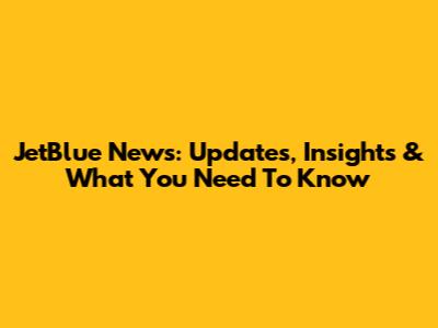 JetBlue News: Updates, Insights & What You Need To Know