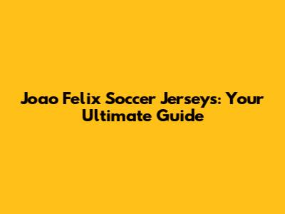 Joao Felix Soccer Jerseys: Your Ultimate Guide