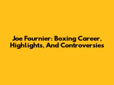 Joe Fournier: Boxing Career, Highlights, And Controversies