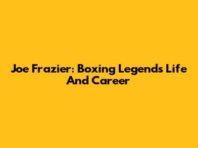 Joe Frazier: Boxing Legend's Life And Career