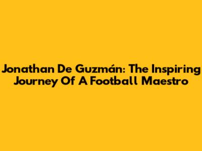 Jonathan De Guzmán: The Inspiring Journey Of A Football Maestro