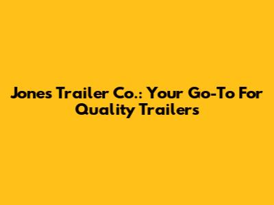 Jones Trailer Co.: Your Go-To For Quality Trailers