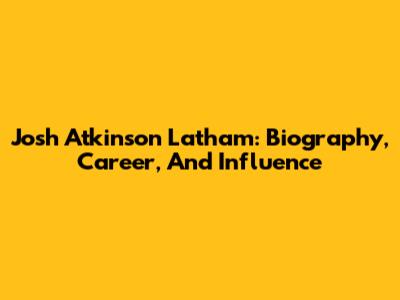 Josh Atkinson Latham: Biography, Career, And Influence