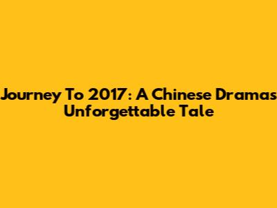 Journey To 2017: A Chinese Drama's Unforgettable Tale