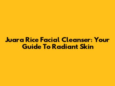 Juara Rice Facial Cleanser: Your Guide To Radiant Skin