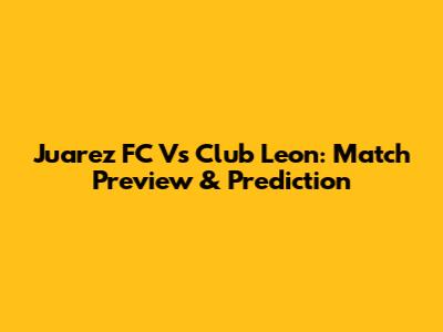Juarez FC Vs Club Leon: Match Preview & Prediction