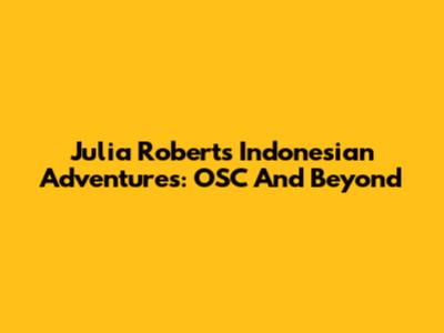 Julia Roberts' Indonesian Adventures: OSC And Beyond