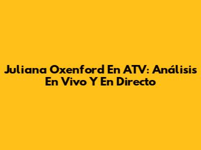 Juliana Oxenford En ATV: Análisis En Vivo Y En Directo