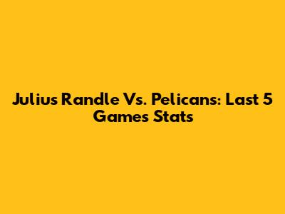 Julius Randle Vs. Pelicans: Last 5 Games Stats
