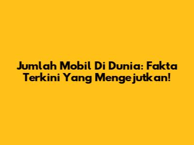 Jumlah Mobil Di Dunia: Fakta Terkini Yang Mengejutkan!
