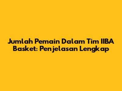 Jumlah Pemain Dalam Tim IIBA Basket: Penjelasan Lengkap