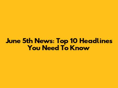 June 5th News: Top 10 Headlines You Need To Know