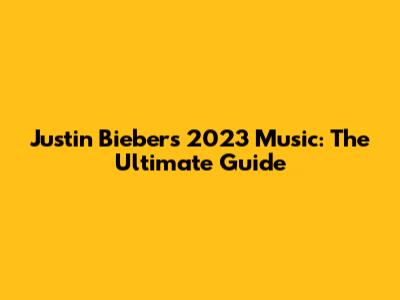 Justin Bieber's 2023 Music: The Ultimate Guide
