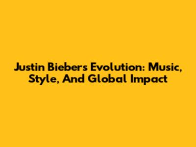 Justin Bieber's Evolution: Music, Style, And Global Impact