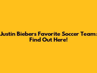 Justin Bieber's Favorite Soccer Team: Find Out Here!