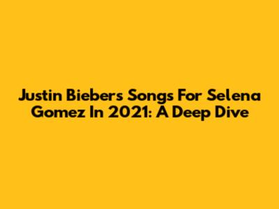 Justin Bieber's Songs For Selena Gomez In 2021: A Deep Dive