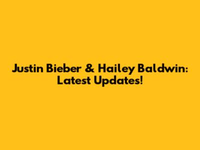 Justin Bieber & Hailey Baldwin: Latest Updates!