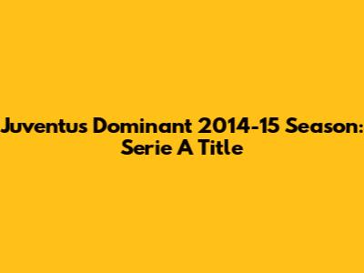 Juventus' Dominant 2014-15 Season: Serie A Title