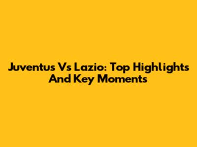 Juventus Vs Lazio: Top Highlights And Key Moments