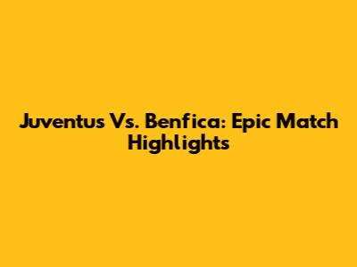 Juventus Vs. Benfica: Epic Match Highlights