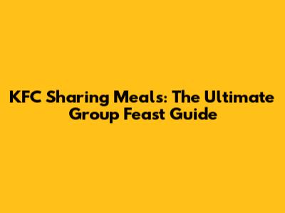 KFC Sharing Meals: The Ultimate Group Feast Guide
