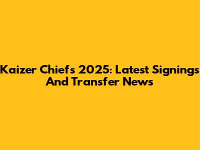 Kaizer Chiefs 2025: Latest Signings And Transfer News