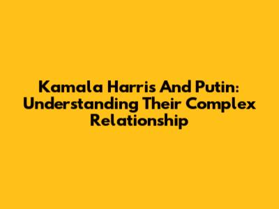 Kamala Harris And Putin: Understanding Their Complex Relationship