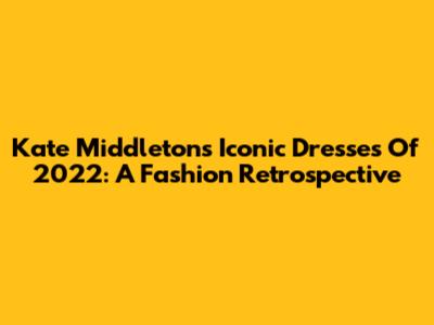 Kate Middleton's Iconic Dresses Of 2022: A Fashion Retrospective