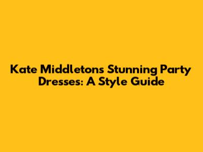 Kate Middleton's Stunning Party Dresses: A Style Guide