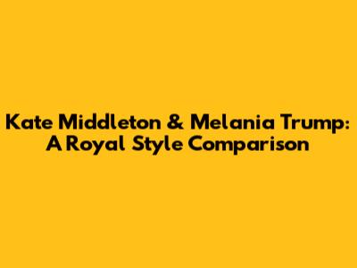 Kate Middleton & Melania Trump: A Royal Style Comparison
