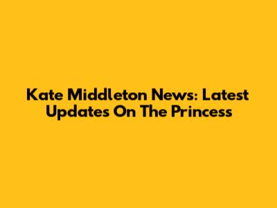 Kate Middleton News: Latest Updates On The Princess