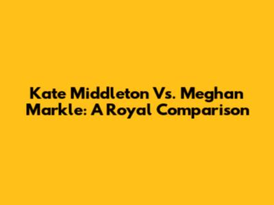 Kate Middleton Vs. Meghan Markle: A Royal Comparison