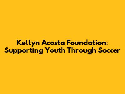 Kellyn Acosta Foundation: Supporting Youth Through Soccer