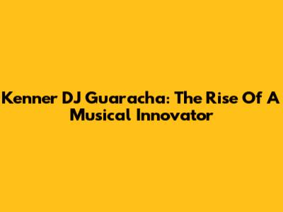 Kenner DJ Guaracha: The Rise Of A Musical Innovator